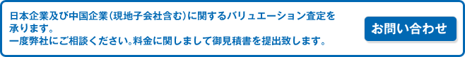 ※日本企業及び中国企業（現地子会社含む）に関するバリュエーション査定を承ります。　一度弊社にご相談ください。料金に関しまして御見積書を提出致します。　お問い合わせはこちら